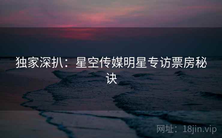 独家深扒:星空传媒明星专访票房秘诀