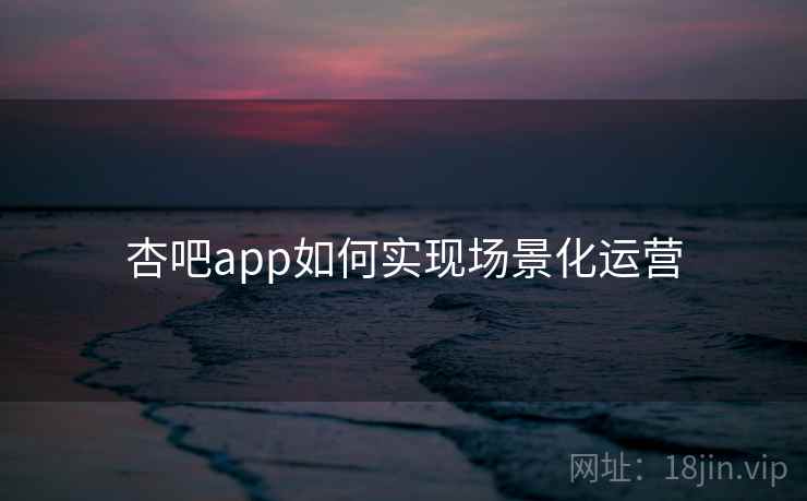 杏吧app如何实现场景化运营